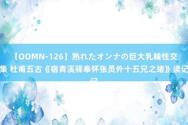 【OOMN-126】熟れたオンナの巨大乳輪性交集 杜甫五古《宿青溪驿奉怀张员外十五兄之绪》读记