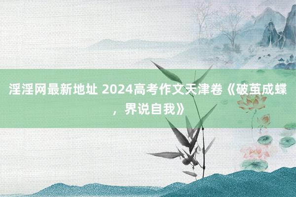 淫淫网最新地址 2024高考作文天津卷《破茧成蝶，界说自我》