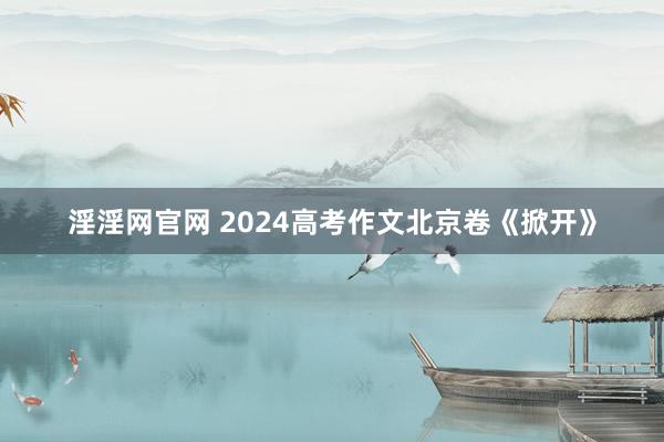 淫淫网官网 2024高考作文北京卷《掀开》