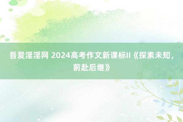 吾爱淫淫网 2024高考作文新课标II《探索未知，前赴后继》