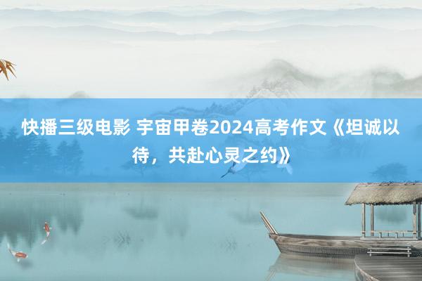 快播三级电影 宇宙甲卷2024高考作文《坦诚以待，共赴心灵之约》