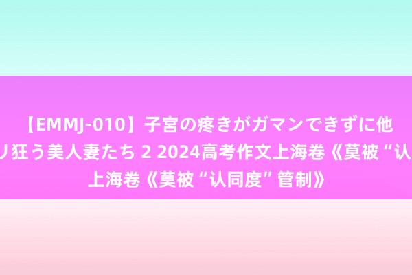 【EMMJ-010】子宮の疼きがガマンできずに他人棒でヨガリ狂う美人妻たち 2 2024高考作文上海卷《莫被“认同度”管制》