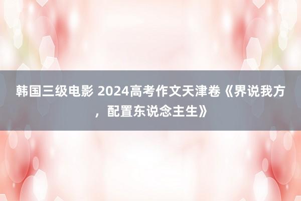 韩国三级电影 2024高考作文天津卷《界说我方，配置东说念主生》