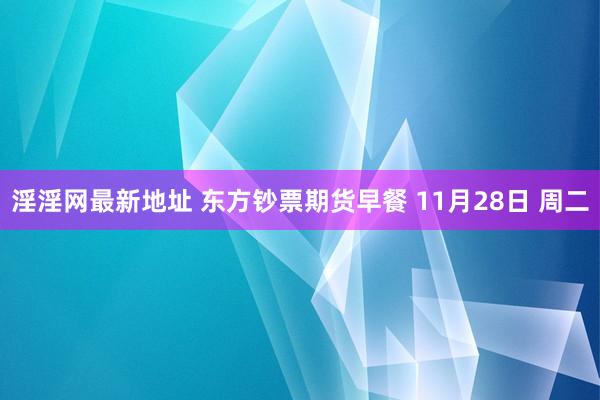 淫淫网最新地址 东方钞票期货早餐 11月28日 周二