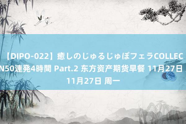 【DIPO-022】癒しのじゅるじゅぽフェラCOLLECTION50連発4時間 Part.2 东方资产期货早餐 11月27日 周一