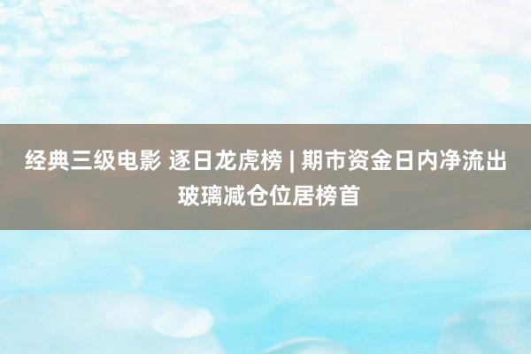 经典三级电影 逐日龙虎榜 | 期市资金日内净流出 玻璃减仓位居榜首