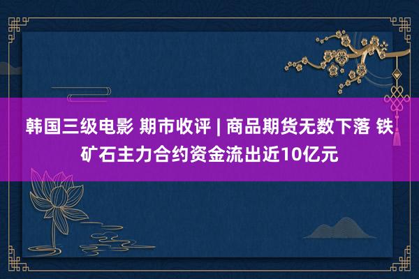 韩国三级电影 期市收评 | 商品期货无数下落 铁矿石主力合约资金流出近10亿元