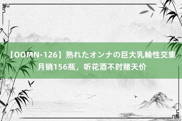 【OOMN-126】熟れたオンナの巨大乳輪性交集 月销156瓶，听花酒不时赌天价