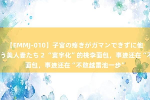 【EMMJ-010】子宮の疼きがガマンできずに他人棒でヨガリ狂う美人妻たち 2 “寰宇化”的桃李面包，事迹还在“不敢越雷池一步”