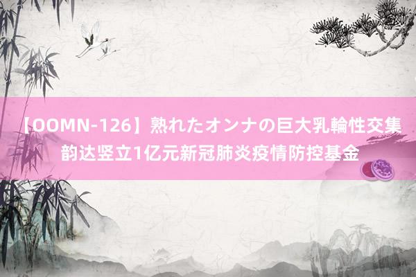 【OOMN-126】熟れたオンナの巨大乳輪性交集 韵达竖立1亿元新冠肺炎疫情防控基金