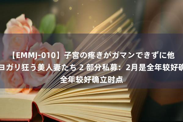 【EMMJ-010】子宮の疼きがガマンできずに他人棒でヨガリ狂う美人妻たち 2 部分私募：2月是全年较好确立时点