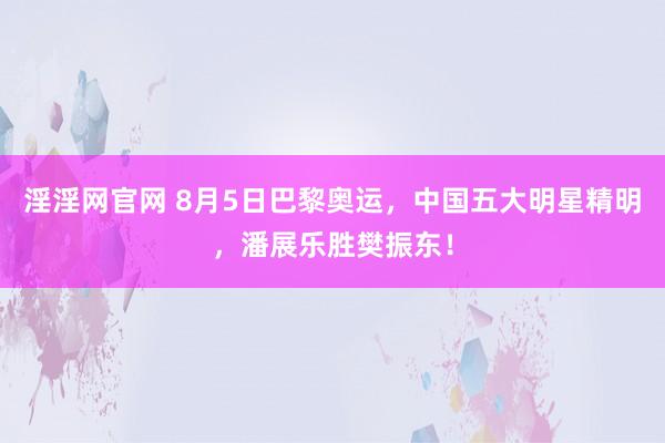 淫淫网官网 8月5日巴黎奥运，中国五大明星精明，潘展乐胜樊振东！