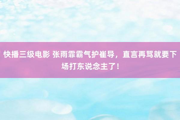 快播三级电影 张雨霏霸气护崔导，直言再骂就要下场打东说念主了！