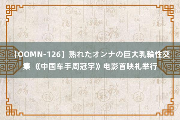 【OOMN-126】熟れたオンナの巨大乳輪性交集 《中国车手周冠宇》电影首映礼举行