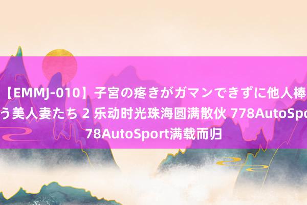 【EMMJ-010】子宮の疼きがガマンできずに他人棒でヨガリ狂う美人妻たち 2 乐动时光珠海圆满散伙 778AutoSport满载而归