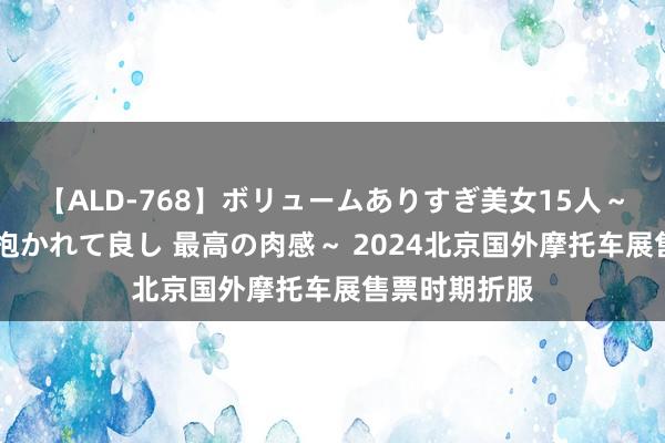 【ALD-768】ボリュームありすぎ美女15人～抱いて良し 抱かれて良し 最高の肉感～ 2024北京国外摩托车展售票时期折服