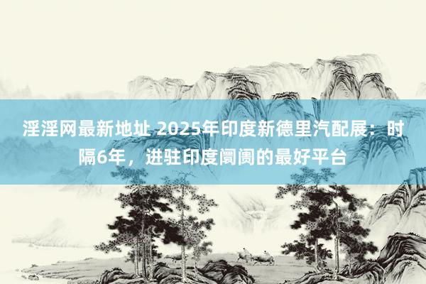 淫淫网最新地址 2025年印度新德里汽配展：时隔6年，进驻印度阛阓的最好平台