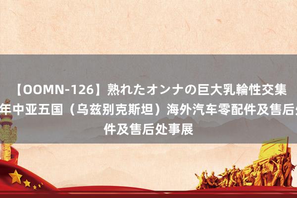 【OOMN-126】熟れたオンナの巨大乳輪性交集 2025年中亚五国（乌兹别克斯坦）海外汽车零配件及售后处事展