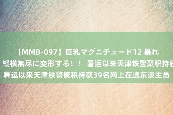 【MMB-097】巨乳マグニチュード12 暴れる！弾む！揺れまくる！縦横無尽に変形する！！ 暑运以来天津铁警聚积持获39名网上在逃东谈主员