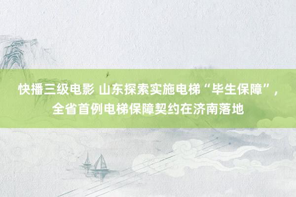 快播三级电影 山东探索实施电梯“毕生保障”，全省首例电梯保障契约在济南落地