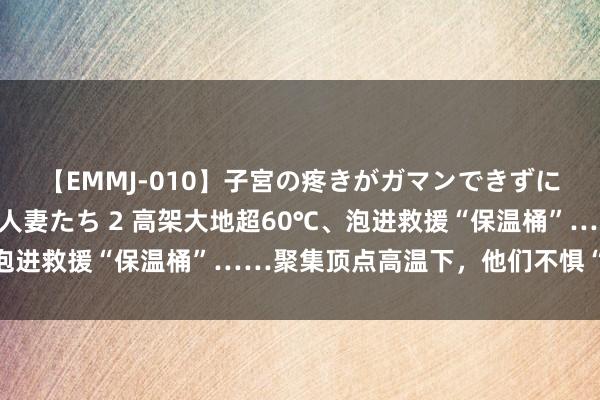 【EMMJ-010】子宮の疼きがガマンできずに他人棒でヨガリ狂う美人妻たち 2 高架大地超60℃、泡进救援“保温桶”……聚集顶点高温下，他们不惧“烤”验