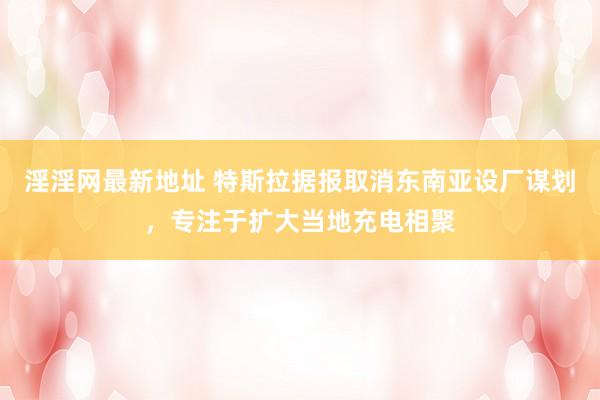 淫淫网最新地址 特斯拉据报取消东南亚设厂谋划，专注于扩大当地充电相聚