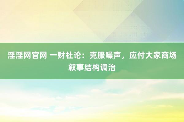 淫淫网官网 一财社论：克服噪声，应付大家商场叙事结构调治