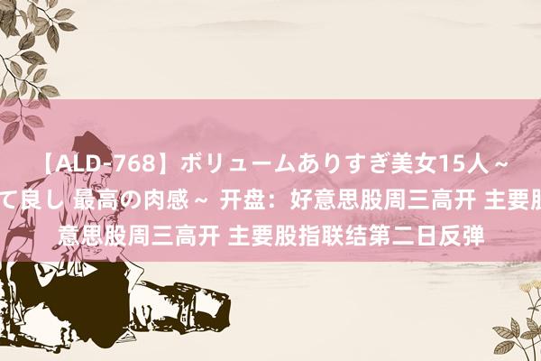 【ALD-768】ボリュームありすぎ美女15人～抱いて良し 抱かれて良し 最高の肉感～ 开盘：好意思股周三高开 主要股指联结第二日反弹