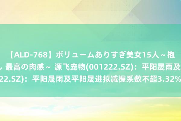 【ALD-768】ボリュームありすぎ美女15人～抱いて良し 抱かれて良し 最高の肉感～ 源飞宠物(001222.SZ)：平阳晟雨及平阳晟进拟减握系数不超3.32%股份