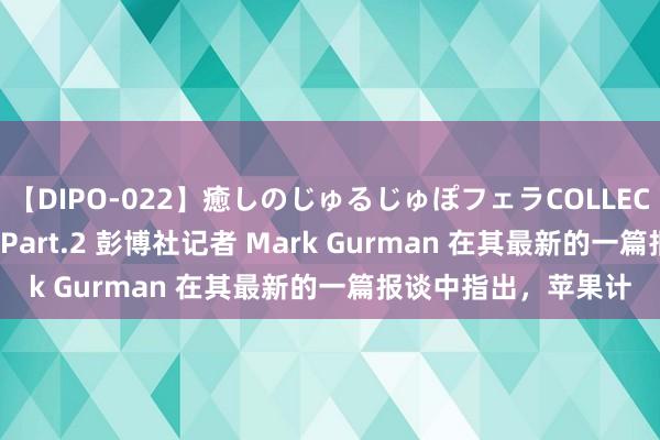 【DIPO-022】癒しのじゅるじゅぽフェラCOLLECTION50連発4時間 Part.2 彭博社记者 Mark Gurman 在其最新的一篇报谈中指出，苹果计