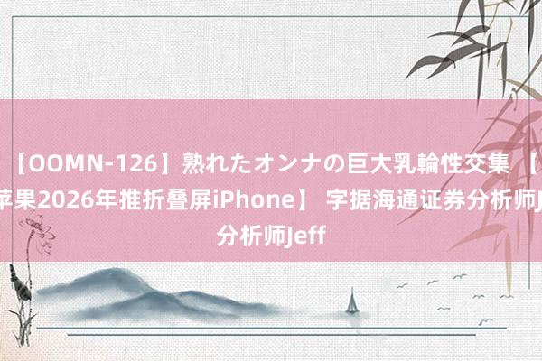 【OOMN-126】熟れたオンナの巨大乳輪性交集 【曝苹果2026年推折叠屏iPhone】 字据海通证券分析师Jeff