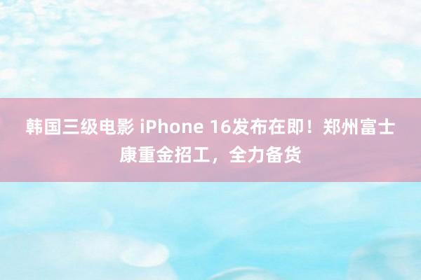 韩国三级电影 iPhone 16发布在即！郑州富士康重金招工，全力备货