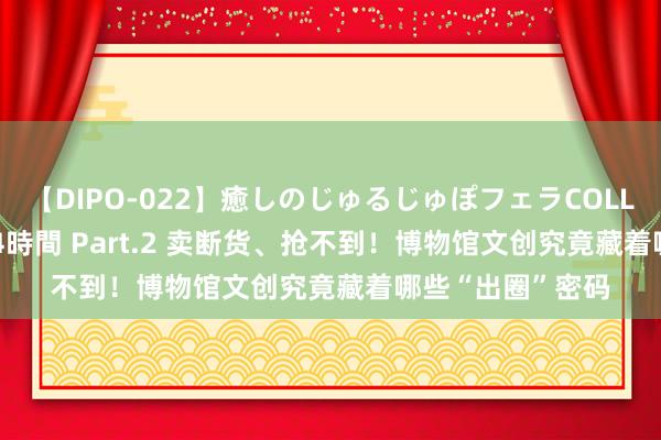 【DIPO-022】癒しのじゅるじゅぽフェラCOLLECTION50連発4時間 Part.2 卖断货、抢不到！博物馆文创究竟藏着哪些“出圈”密码