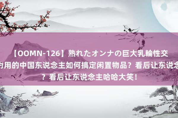 【OOMN-126】熟れたオンナの巨大乳輪性交集 一世量入为用的中国东说念主如何搞定闲置物品？看后让东说念主哈哈大笑！