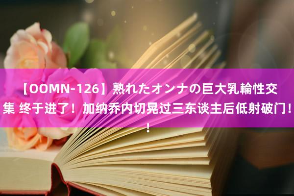 【OOMN-126】熟れたオンナの巨大乳輪性交集 终于进了！加纳乔内切晃过三东谈主后低射破门！