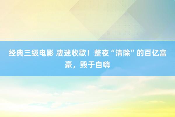 经典三级电影 凄迷收歇！整夜“清除”的百亿富豪，毁于自嗨