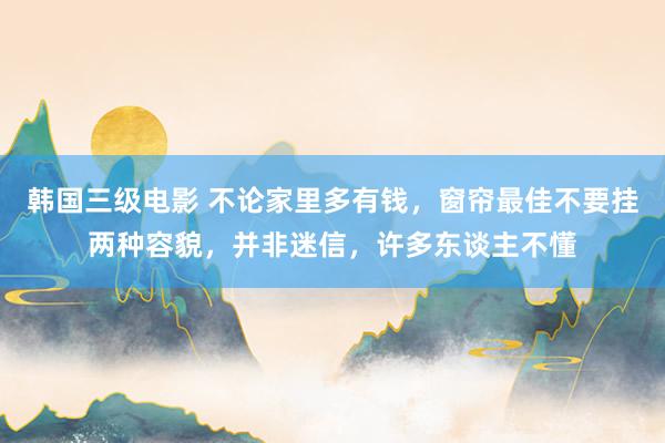 韩国三级电影 不论家里多有钱，窗帘最佳不要挂两种容貌，并非迷信，许多东谈主不懂