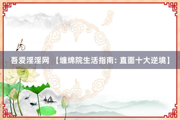 吾爱淫淫网 【缠绵院生活指南: 直面十大逆境】