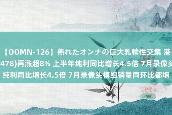 【OOMN-126】熟れたオンナの巨大乳輪性交集 港股异动 | 丘钛科技(01478)再涨超8% 上半年纯利同比增长4.5倍 7月录像头模组销量同环比都增