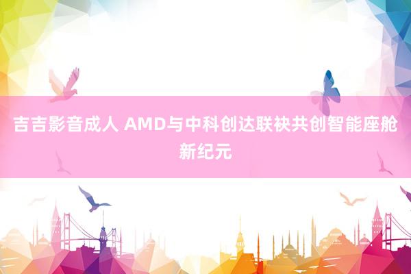 吉吉影音成人 AMD与中科创达联袂共创智能座舱新纪元