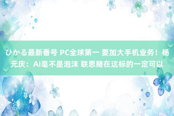 ひかる最新番号 PC全球第一 要加大手机业务！杨元庆：AI毫不是泡沫 联思赌在这标的一定可以