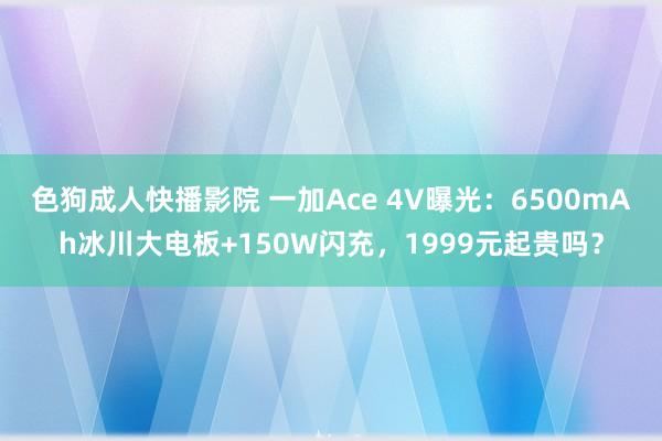 色狗成人快播影院 一加Ace 4V曝光：6500mAh冰川大电板+150W闪充，1999元起贵吗？