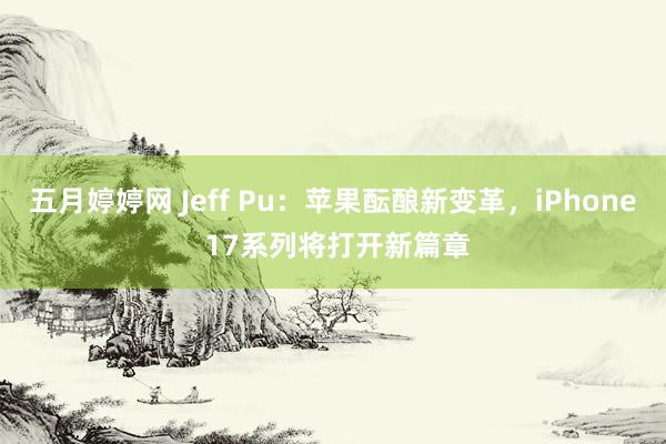 五月婷婷网 Jeff Pu：苹果酝酿新变革，iPhone 17系列将打开新篇章