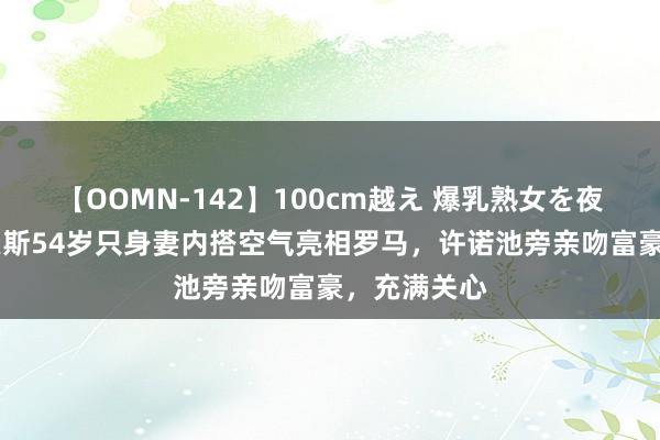 【OOMN-142】100cm越え 爆乳熟女を夜這う！ 贝索斯54岁只身妻内搭空气亮相罗马，许诺池旁亲吻富豪，充满关心