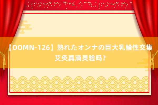 【OOMN-126】熟れたオンナの巨大乳輪性交集 艾灸真滴灵验吗？