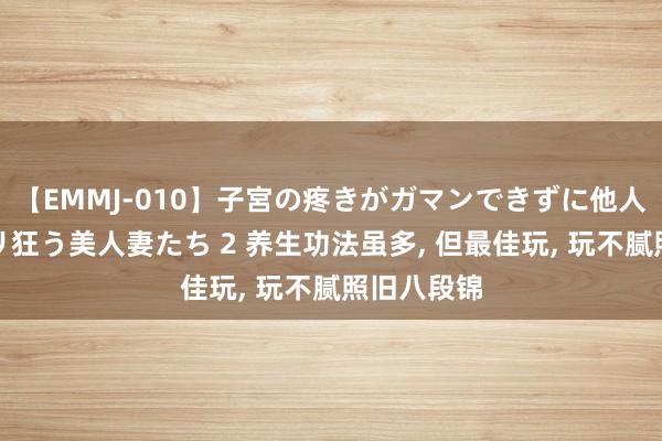 【EMMJ-010】子宮の疼きがガマンできずに他人棒でヨガリ狂う美人妻たち 2 养生功法虽多， 但最佳玩， 玩不腻照旧八段锦