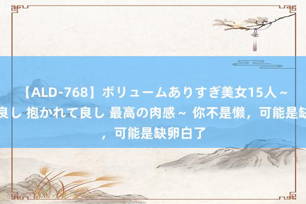 【ALD-768】ボリュームありすぎ美女15人～抱いて良し 抱かれて良し 最高の肉感～ 你不是懒，可能是缺卵白了