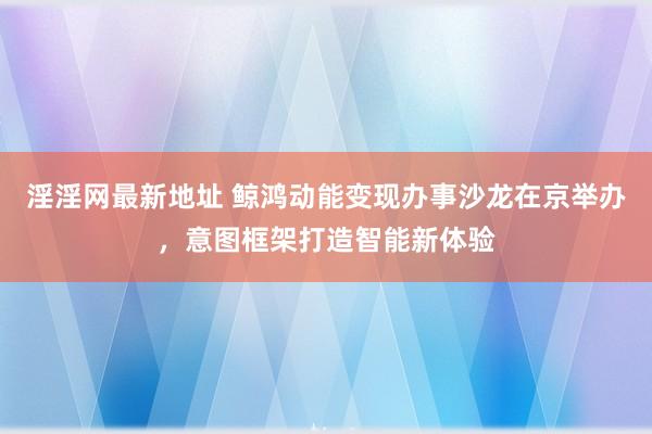 淫淫网最新地址 鲸鸿动能变现办事沙龙在京举办，意图框架打造智能新体验