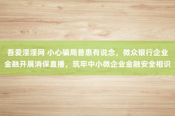 吾爱淫淫网 小心骗局普惠有说念，微众银行企业金融开展消保直播，筑牢中小微企业金融安全相识