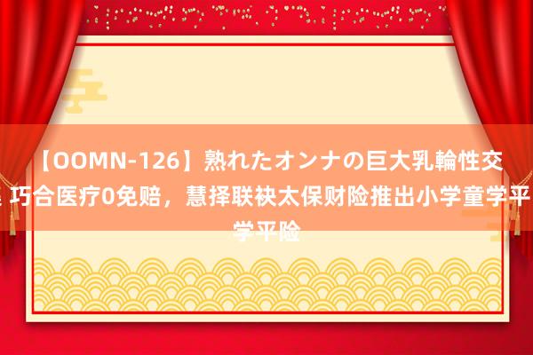 【OOMN-126】熟れたオンナの巨大乳輪性交集 巧合医疗0免赔，慧择联袂太保财险推出小学童学平险